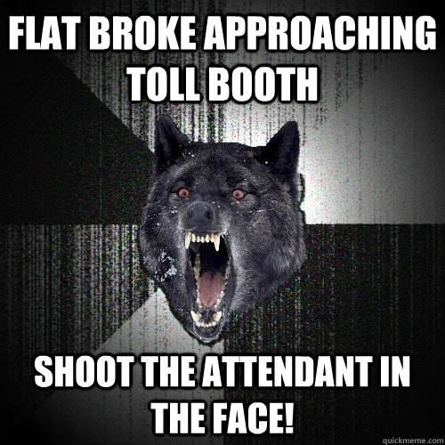 flat broke approaching toll booth Shoot the attendant in the face!  Insanity Wolf