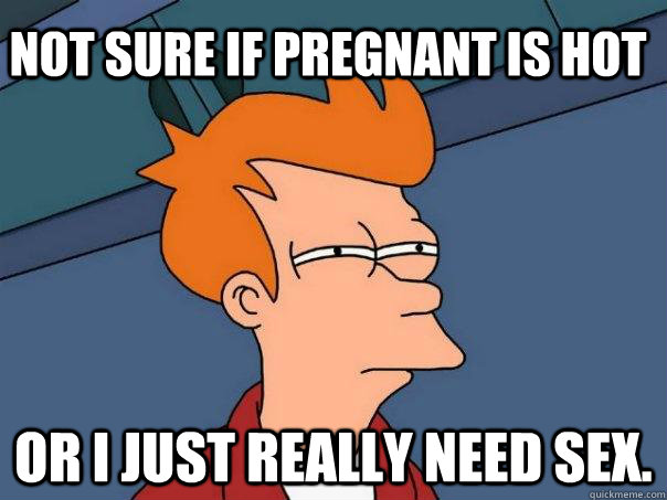 Not sure if pregnant is hot Or i just really need sex. - Not sure if pregnant is hot Or i just really need sex.  Futurama Fry