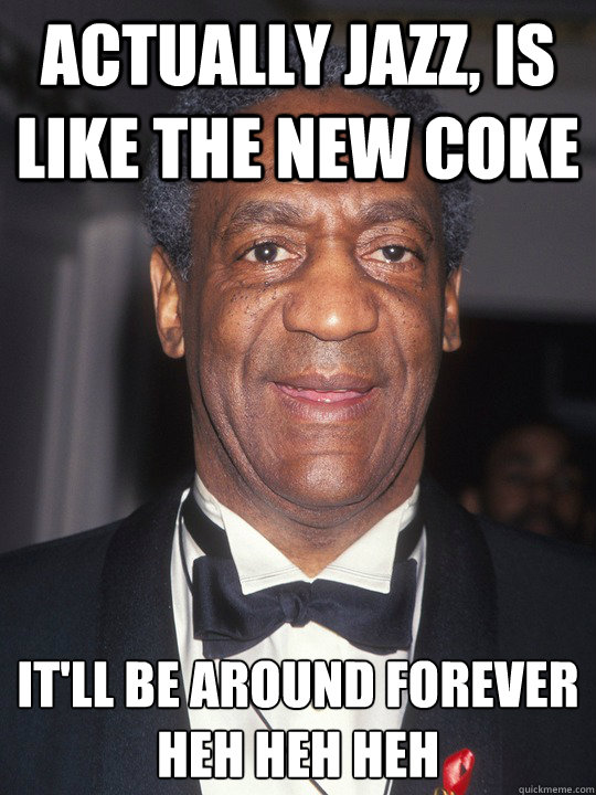 Actually jazz, is like the new coke It'll be around forever
Heh heh heh  Bill Cosby