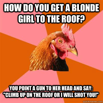 how do you get a blonde girl to the roof? you point a gun to her head and say: 