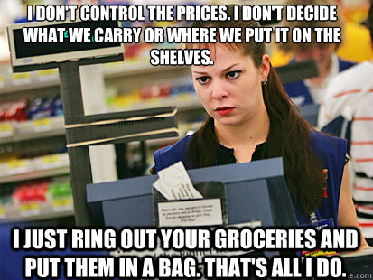 I don't control the prices. I don't decide what we carry or where we put it on the shelves.
 I just ring out your groceries and put them in a bag. That's all I do.  Condescending Cashier