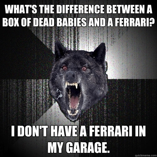 What's the difference between a box of dead babies and a ferrari? I don't have a ferrari in my garage.  Insanity Wolf