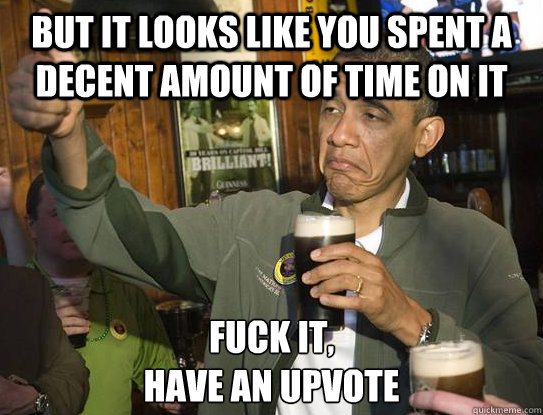 But it looks like you spent a decent amount of time on it Fuck it,
Have an upvote  Upvoting Obama