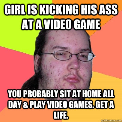 girl is kicking his ass at a video game you probably sit at home all day & play video games. get a life. - girl is kicking his ass at a video game you probably sit at home all day & play video games. get a life.  Butthurt Dweller