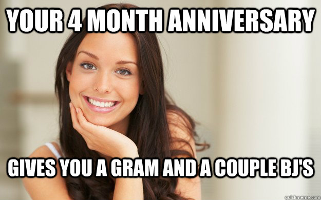 Your 4 month anniversary gives you a gram And a couple bj's  Good Girl Gina