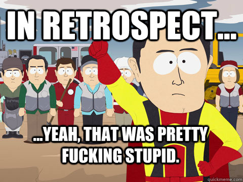 In retrospect... ...Yeah, that was pretty fucking stupid.  Captain Hindsight