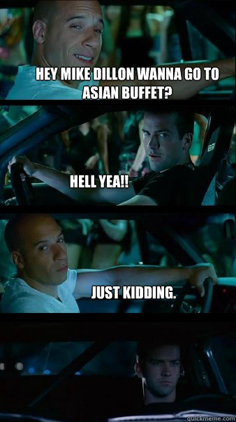 Hey Mike dillon wanna go to asian buffet? Hell yea!! Just kidding.   Fast and Furious