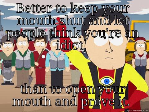 BETTER TO KEEP YOUR MOUTH SHUT AND LET PEOPLE THINK YOU'RE AN IDIOT,  THAN TO OPEN YOUR MOUTH AND PROVE IT.  Captain Hindsight