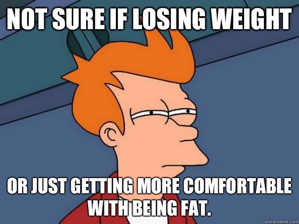 Not sure if losing weight or just getting more comfortable with being fat.  Futurama Fry