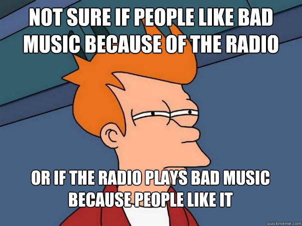 Not sure if people like bad music because of the radio  Or if the radio plays bad music because people like it  Futurama Fry