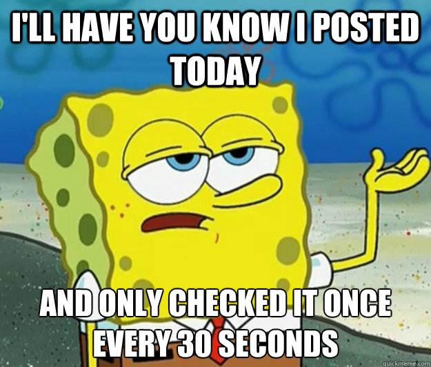 I'll have you know i posted today and only checked it once every 30 seconds  Tough Spongebob