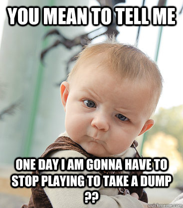 You mean to tell me One day I am gonna have to stop playing to take a dump ??  skeptical baby