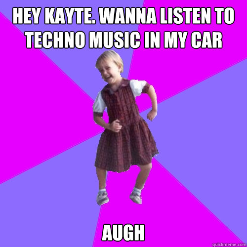 Hey kayte. wanna listen to techno music in my car AUGH  Socially awesome kindergartener