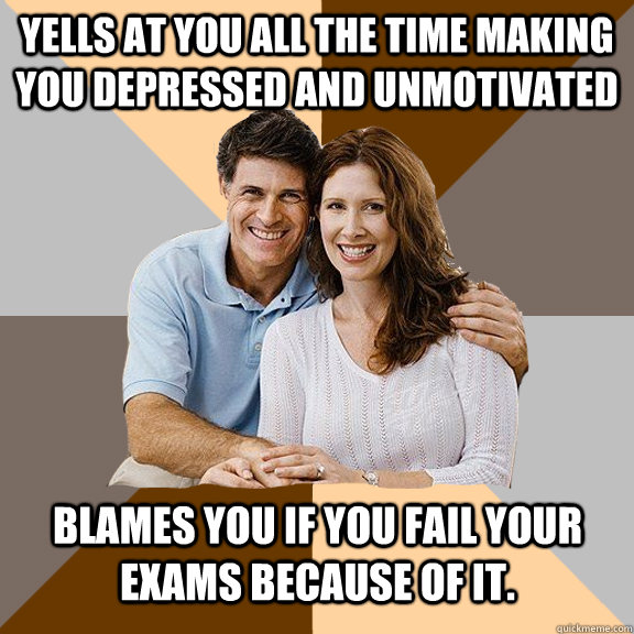 yells at you all the time making you depressed and unmotivated blames you if you fail your exams because of it.  Scumbag Parents