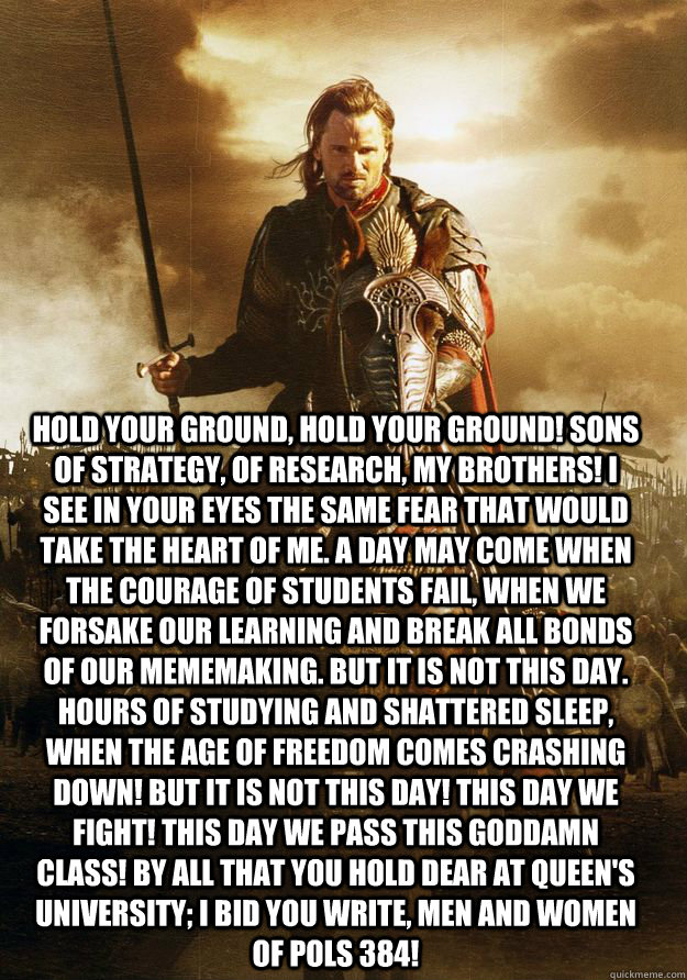 Hold your ground, hold your ground! Sons of Strategy, of Research, my brothers! I see in your eyes the same fear that would take the heart of me. A day may come when the courage of students fail, when we forsake our learning and break all bonds of our mem - Hold your ground, hold your ground! Sons of Strategy, of Research, my brothers! I see in your eyes the same fear that would take the heart of me. A day may come when the courage of students fail, when we forsake our learning and break all bonds of our mem  student aragorn