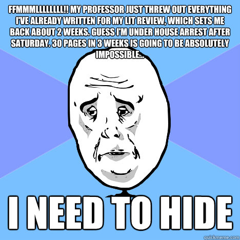 FFMMMLLLLLLLL!! My professor just threw out everything I've already written for my lit review, which sets me back about 2 weeks. Guess I'm under house arrest after Saturday. 30 pages in 3 weeks is going to be absolutely impossible...
 I need to hide  Okay Guy