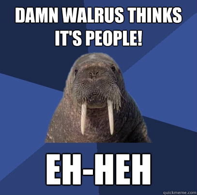 Damn Walrus thinks it's people! Eh-heh  Web Developer Walrus