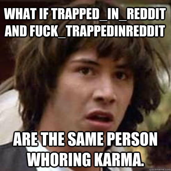 what if Trapped_in_Reddit and Fuck_TrappedInReddit are the same person whoring karma.  conspiracy keanu