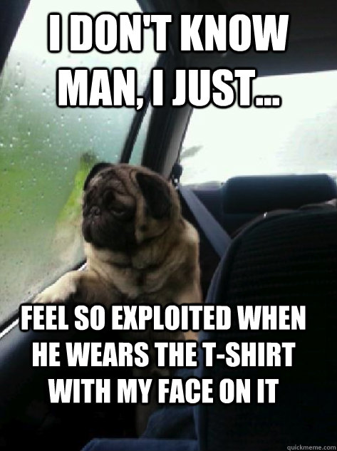 I don't know man, I just... Feel so exploited when he wears the t-shirt with my face on it  Introspective Pug