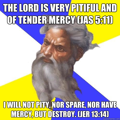 The Lord is very pitiful and of tender mercy (JAS 5:11) I will not pity, nor spare, nor have mercy, but destroy. (JER 13:14)  Advice God