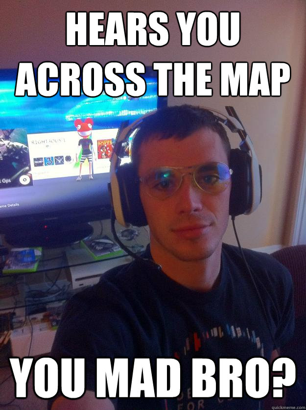 hears you across the map you mad bro?  Elitist Gamer