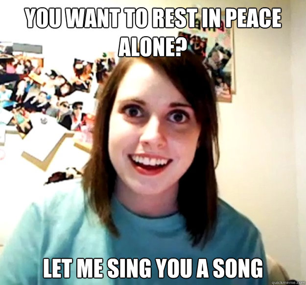 You want to rest in peace alone? Let me sing you a song - You want to rest in peace alone? Let me sing you a song  Overly Attached Girlfriend