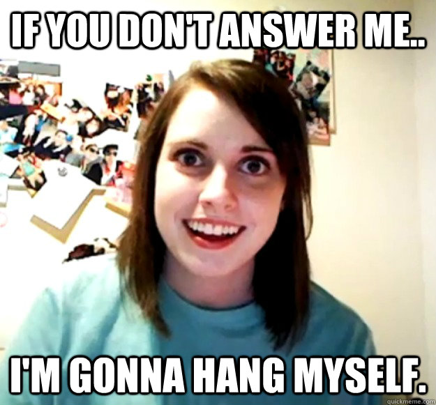 If you don't answer me.. i'm gonna hang myself. - If you don't answer me.. i'm gonna hang myself.  Overly Attached Girlfriend