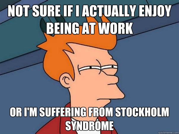 Not sure if I actually enjoy being at work Or I'm suffering from stockholm syndrome  Futurama Fry