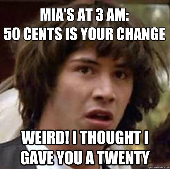 Mia's at 3 am:
50 cents is your change weird! I thought i gave you a twenty  conspiracy keanu