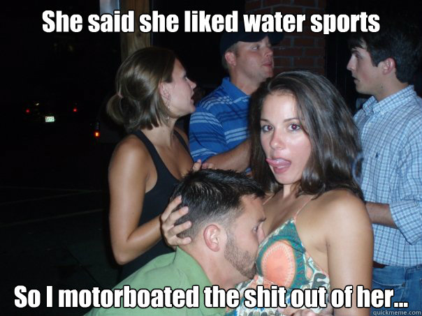 She said she liked water sports So I motorboated the shit out of her...  Motorboat