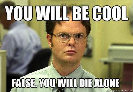 you will be cool with Sloan Gear
 false. you will die alone  Dwight