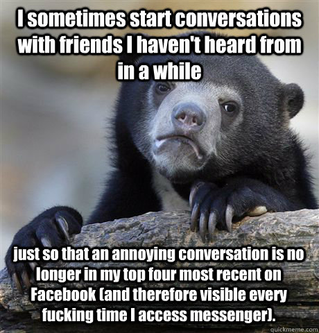 I sometimes start conversations with friends I haven't heard from in a while just so that an annoying conversation is no longer in my top four most recent on Facebook (and therefore visible every fucking time I access messenger). - I sometimes start conversations with friends I haven't heard from in a while just so that an annoying conversation is no longer in my top four most recent on Facebook (and therefore visible every fucking time I access messenger).  Confession Bear