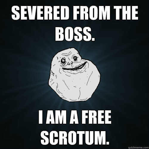 Severed from the boss. I am a free scrotum.  Forever Alone