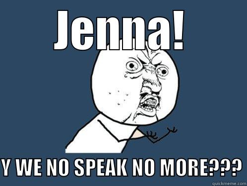 JENNA! Y WE NO SPEAK NO MORE??? Y U No