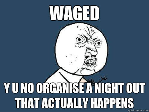 Waged y u no organise a night out that actually happens  Y U No