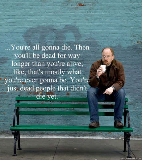 ...You're all gonna die. Then you'll be dead for way longer than you're alive; like, that's mostly what you're ever gonna be. You're just dead people that didn't die yet.  