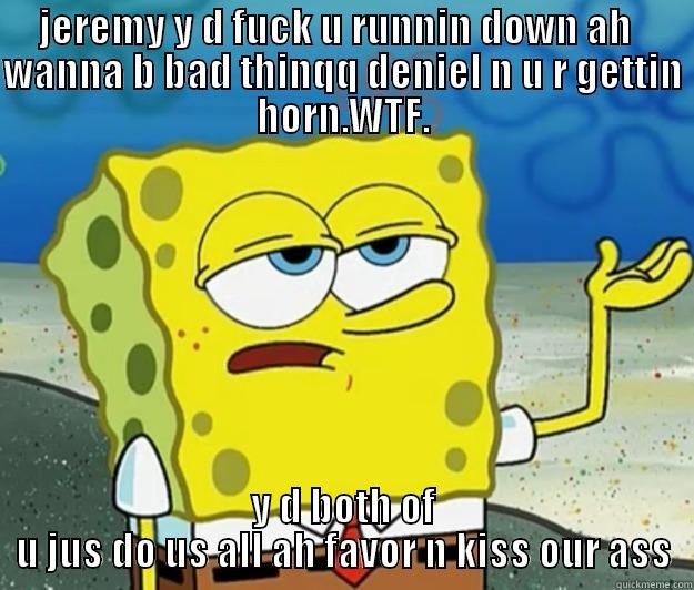 while he iz gettin horn - JEREMY Y D FUCK U RUNNIN DOWN AH   WANNA B BAD THINQQ DENIEL N U R GETTIN HORN.WTF. Y D BOTH OF U JUS DO US ALL AH FAVOR N KISS OUR ASS Tough Spongebob