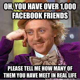 Oh, you have over 1,000 facebook friends Please tell me how many of them you have meet in real life  Condescending Wonka