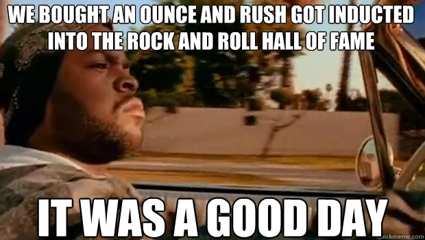 WE BOUGHT AN OUNCE AND RUSH GOT INDUCTED INTO THE ROCK AND ROLL HALL OF FAME IT WAS A GOOD DAY  It was a good day