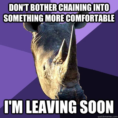 Don't bother chaining into something more comfortable I'm leaving soon  Sexually Oblivious Rhino