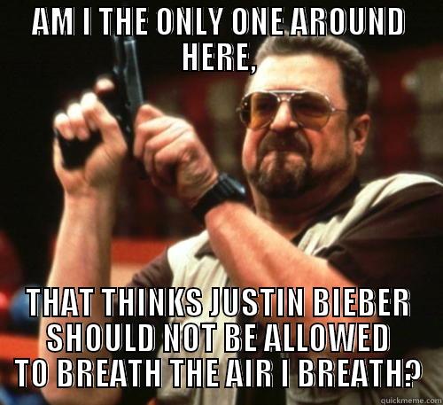 AM I THE ONLY ONE AROUND HERE, THAT THINKS JUSTIN BIEBER SHOULD NOT BE ALLOWED TO BREATH THE AIR I BREATH? Am I The Only One Around Here