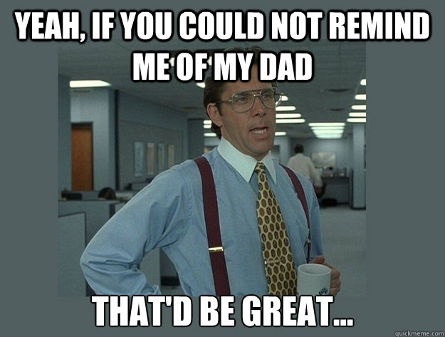 Yeah, if you could not remind me of my dad That'd be great...  Office Space Lumbergh