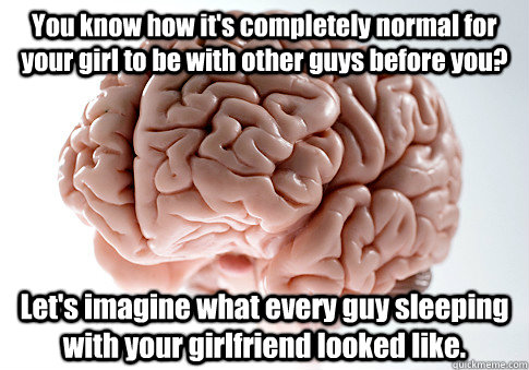 You know how it's completely normal for your girl to be with other guys before you? Let's imagine what every guy sleeping with your girlfriend looked like.    Scumbag Brain