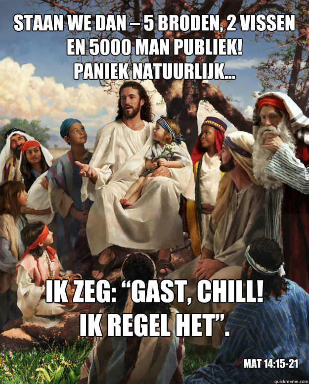 Staan we dan – 5 broden, 2 vissen
en 5000 man publiek!
Paniek natuurlijk... Ik zeg: “Gast, chill!
Ik regel het”. Mat 14:15-21  Story Time Jesus