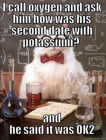 I CALL OXYGEN AND ASK HIM HOW WAS HIS SECOND DATE WITH POTASSIUM?  AND HE SAID IT WAS OK2 Chemistry Cat