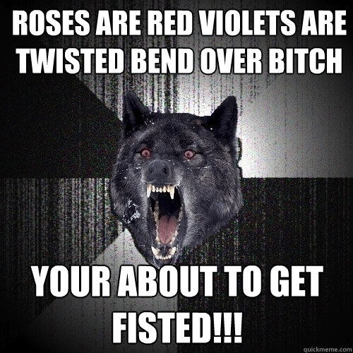 Roses are Red Violets are Twisted Bend over Bitch your about to get fisted!!!  Insanity Wolf