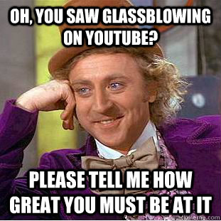 Oh, you saw glassblowing on youtube? Please tell me how great you must be at it  Condescending Wonka