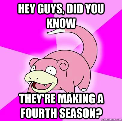 hey guys, did you know They're making a fourth season?  Slowpoke