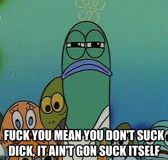  Fuck You Mean You Don't Suck Dick, It Ain't Gon Suck Itself  Serious fish SpongeBob