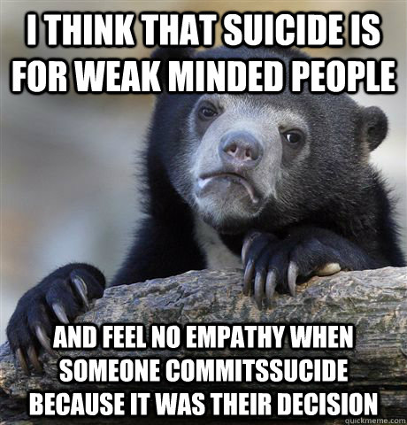 I think that suicide is for weak minded people And feel no Empathy when someone commitsSucide because it was their decision  Confession Bear